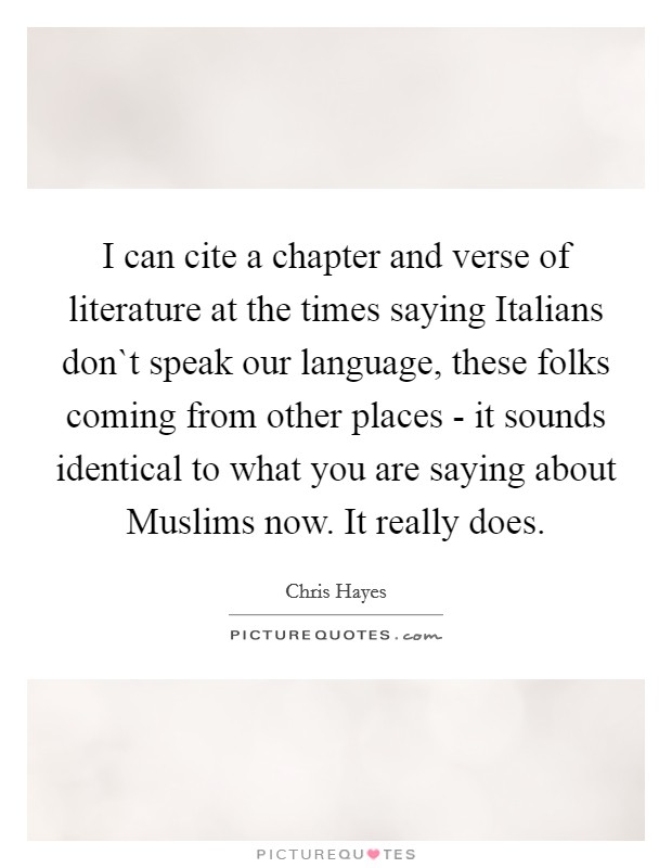 I can cite a chapter and verse of literature at the times saying Italians don`t speak our language, these folks coming from other places - it sounds identical to what you are saying about Muslims now. It really does. Picture Quote #1