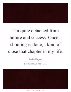 I’m quite detached from failure and success. Once a shooting is done, I kind of close that chapter in my life Picture Quote #1