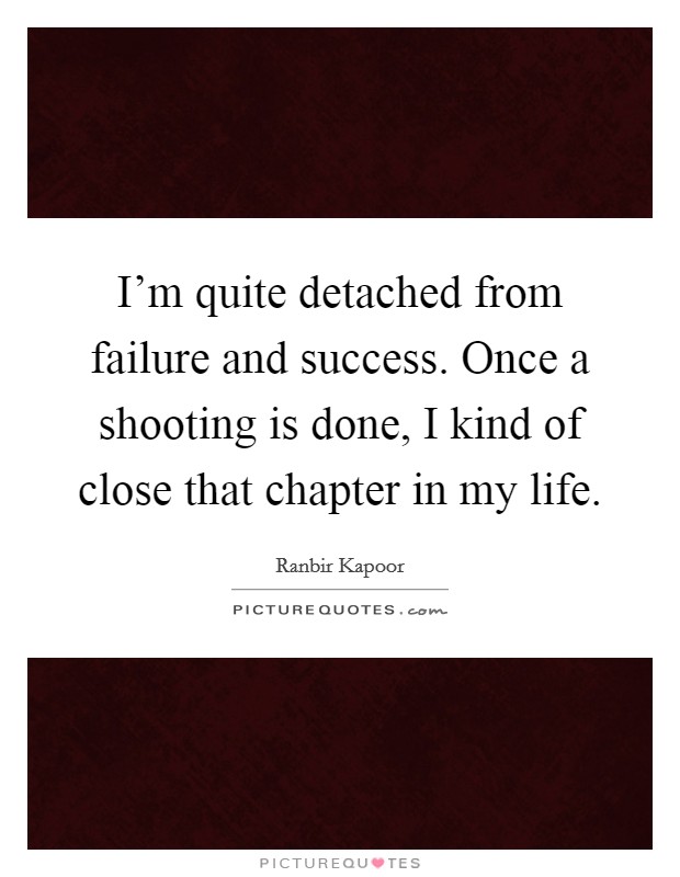 I’m quite detached from failure and success. Once a shooting is done, I kind of close that chapter in my life Picture Quote #1