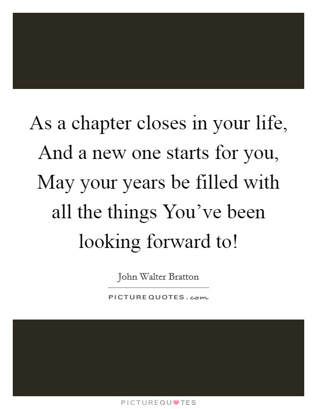 As a chapter closes in your life, And a new one starts for you, May your years be filled with all the things You’ve been looking forward to! Picture Quote #1