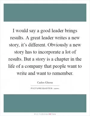 I would say a good leader brings results. A great leader writes a new story, it’s different. Obviously a new story has to incorporate a lot of results. But a story is a chapter in the life of a company that people want to write and want to remember Picture Quote #1
