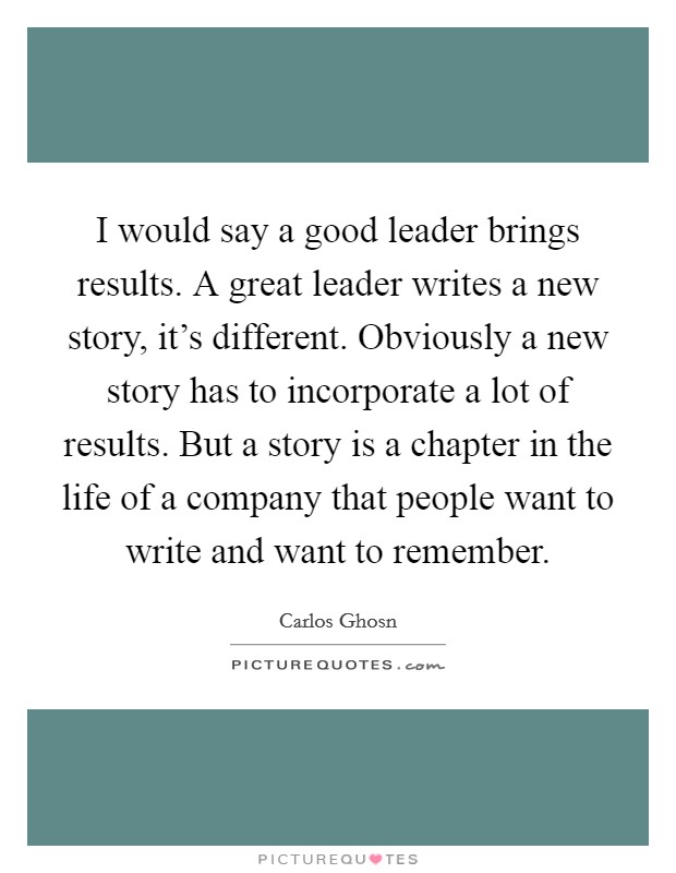 I would say a good leader brings results. A great leader writes a new story, it's different. Obviously a new story has to incorporate a lot of results. But a story is a chapter in the life of a company that people want to write and want to remember. Picture Quote #1