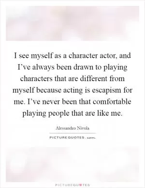 I see myself as a character actor, and I’ve always been drawn to playing characters that are different from myself because acting is escapism for me. I’ve never been that comfortable playing people that are like me Picture Quote #1