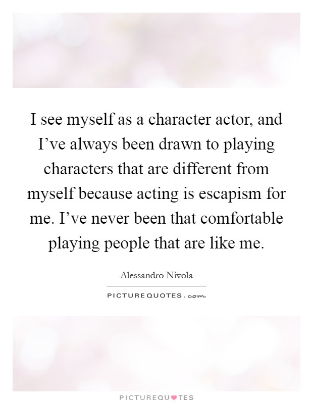I see myself as a character actor, and I've always been drawn to playing characters that are different from myself because acting is escapism for me. I've never been that comfortable playing people that are like me. Picture Quote #1