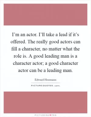 I’m an actor. I’ll take a lead if it’s offered. The really good actors can fill a character, no matter what the role is. A good leading man is a character actor; a good character actor can be a leading man Picture Quote #1