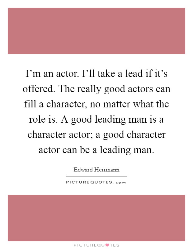I'm an actor. I'll take a lead if it's offered. The really good actors can fill a character, no matter what the role is. A good leading man is a character actor; a good character actor can be a leading man. Picture Quote #1