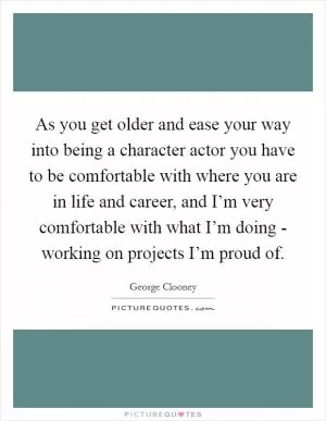 As you get older and ease your way into being a character actor you have to be comfortable with where you are in life and career, and I’m very comfortable with what I’m doing - working on projects I’m proud of Picture Quote #1