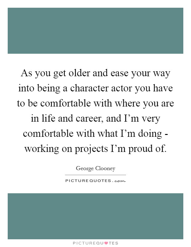 As you get older and ease your way into being a character actor you have to be comfortable with where you are in life and career, and I'm very comfortable with what I'm doing - working on projects I'm proud of. Picture Quote #1