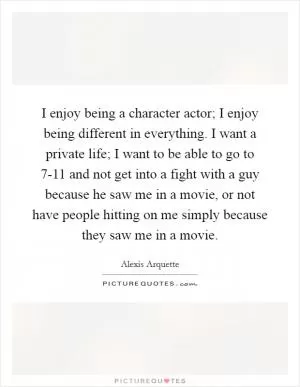 I enjoy being a character actor; I enjoy being different in everything. I want a private life; I want to be able to go to 7-11 and not get into a fight with a guy because he saw me in a movie, or not have people hitting on me simply because they saw me in a movie Picture Quote #1