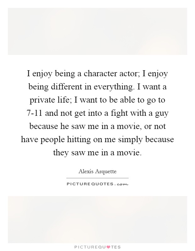 I enjoy being a character actor; I enjoy being different in everything. I want a private life; I want to be able to go to 7-11 and not get into a fight with a guy because he saw me in a movie, or not have people hitting on me simply because they saw me in a movie. Picture Quote #1