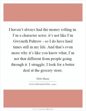 I haven’t always had the money rolling in. I’m a character actor; it’s not like I’m Gwyneth Paltrow - so I do have hard times still in my life. And that’s even more why it’s like you know what, I’m not that different from people going through it. I struggle; I look for a better deal at the grocery store Picture Quote #1