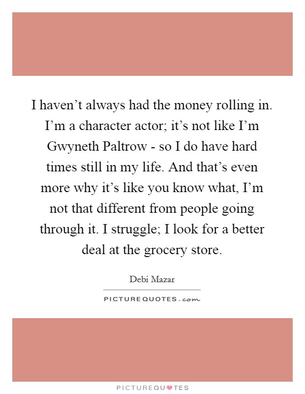 I haven't always had the money rolling in. I'm a character actor; it's not like I'm Gwyneth Paltrow - so I do have hard times still in my life. And that's even more why it's like you know what, I'm not that different from people going through it. I struggle; I look for a better deal at the grocery store. Picture Quote #1