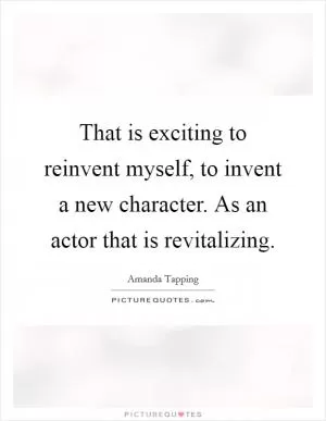 That is exciting to reinvent myself, to invent a new character. As an actor that is revitalizing Picture Quote #1