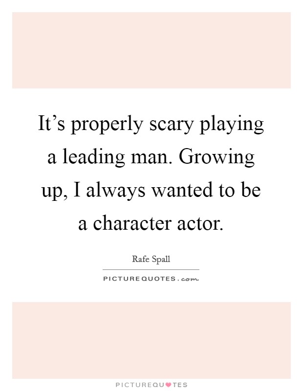 It's properly scary playing a leading man. Growing up, I always wanted to be a character actor. Picture Quote #1