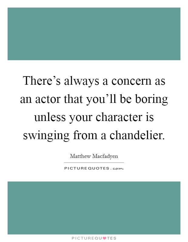 There's always a concern as an actor that you'll be boring unless your character is swinging from a chandelier. Picture Quote #1