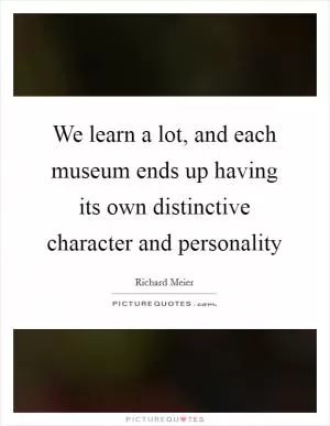 We learn a lot, and each museum ends up having its own distinctive character and personality Picture Quote #1