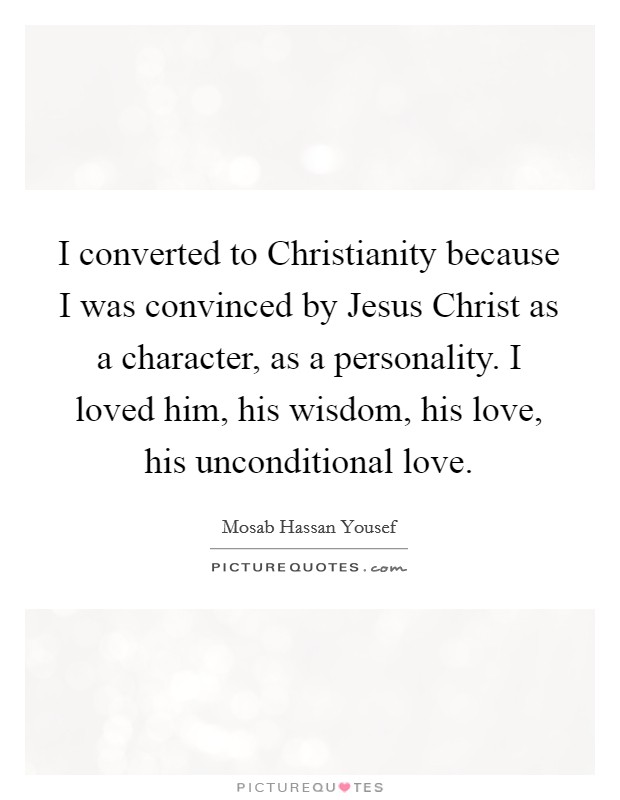 I converted to Christianity because I was convinced by Jesus Christ as a character, as a personality. I loved him, his wisdom, his love, his unconditional love. Picture Quote #1