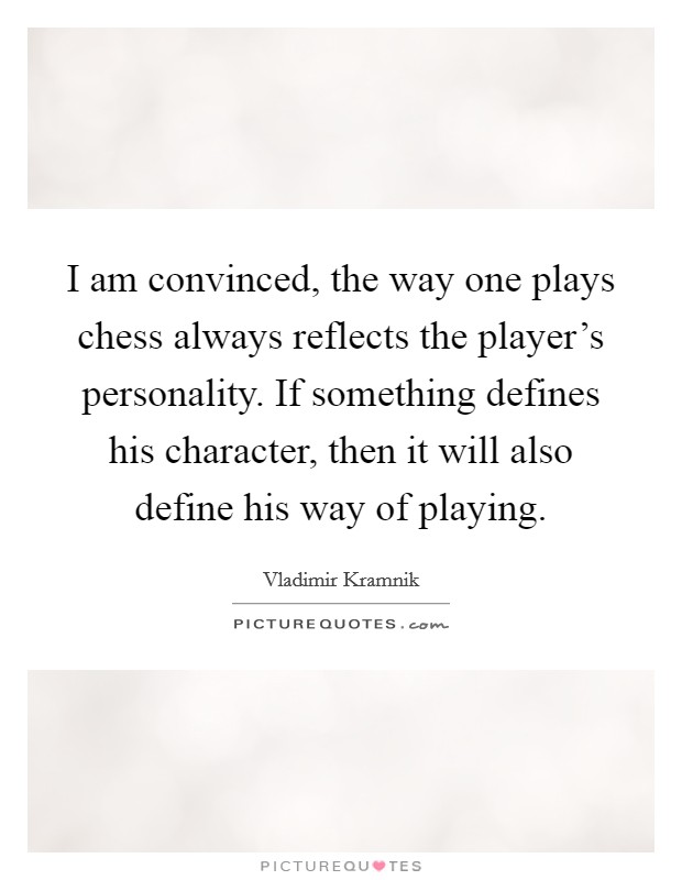 I am convinced, the way one plays chess always reflects the player's personality. If something defines his character, then it will also define his way of playing. Picture Quote #1
