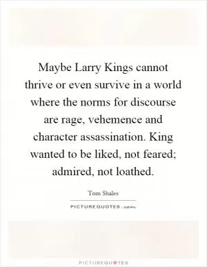 Maybe Larry Kings cannot thrive or even survive in a world where the norms for discourse are rage, vehemence and character assassination. King wanted to be liked, not feared; admired, not loathed Picture Quote #1