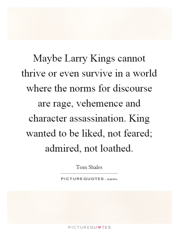 Maybe Larry Kings cannot thrive or even survive in a world where the norms for discourse are rage, vehemence and character assassination. King wanted to be liked, not feared; admired, not loathed. Picture Quote #1