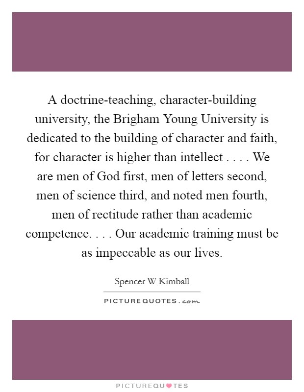 A doctrine-teaching, character-building university, the Brigham Young University is dedicated to the building of character and faith, for character is higher than intellect . . . . We are men of God first, men of letters second, men of science third, and noted men fourth, men of rectitude rather than academic competence. . . . Our academic training must be as impeccable as our lives. Picture Quote #1