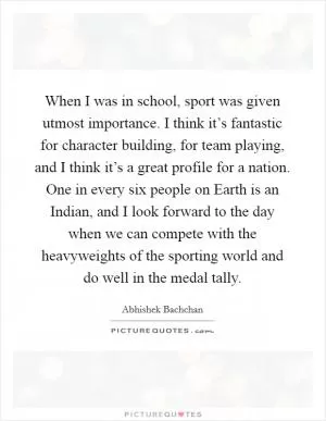 When I was in school, sport was given utmost importance. I think it’s fantastic for character building, for team playing, and I think it’s a great profile for a nation. One in every six people on Earth is an Indian, and I look forward to the day when we can compete with the heavyweights of the sporting world and do well in the medal tally Picture Quote #1