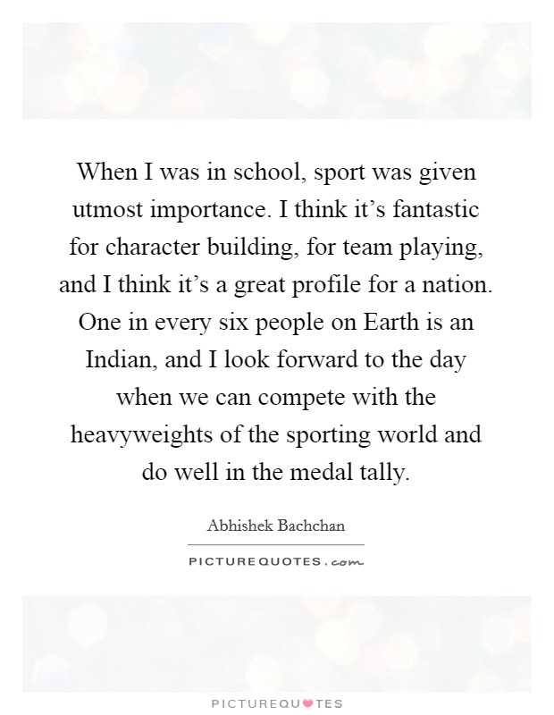 When I was in school, sport was given utmost importance. I think it's fantastic for character building, for team playing, and I think it's a great profile for a nation. One in every six people on Earth is an Indian, and I look forward to the day when we can compete with the heavyweights of the sporting world and do well in the medal tally. Picture Quote #1