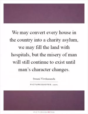 We may convert every house in the country into a charity asylum, we may fill the land with hospitals, but the misery of man will still continue to exist until man’s character changes Picture Quote #1