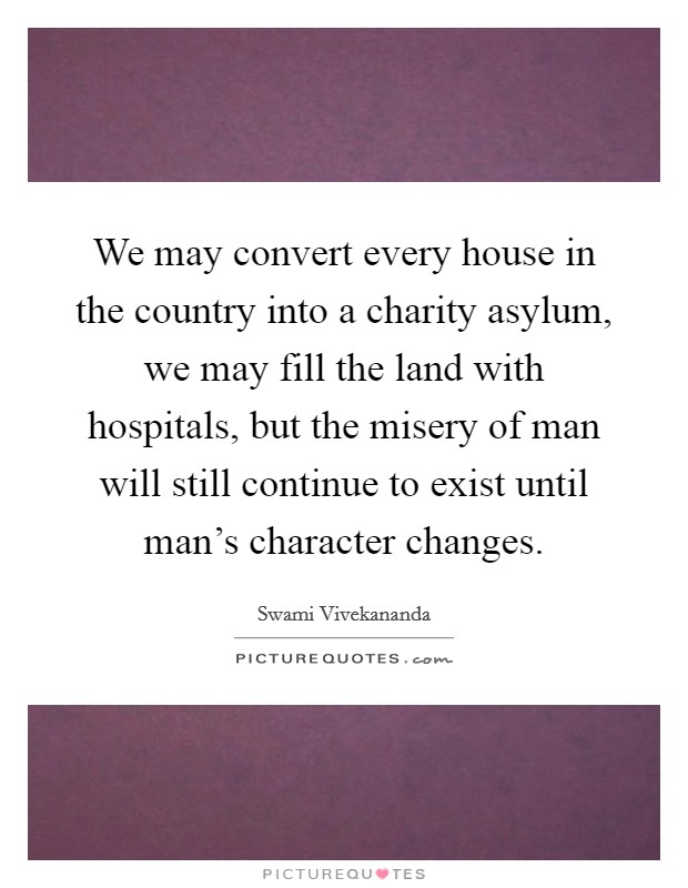 We may convert every house in the country into a charity asylum, we may fill the land with hospitals, but the misery of man will still continue to exist until man's character changes. Picture Quote #1