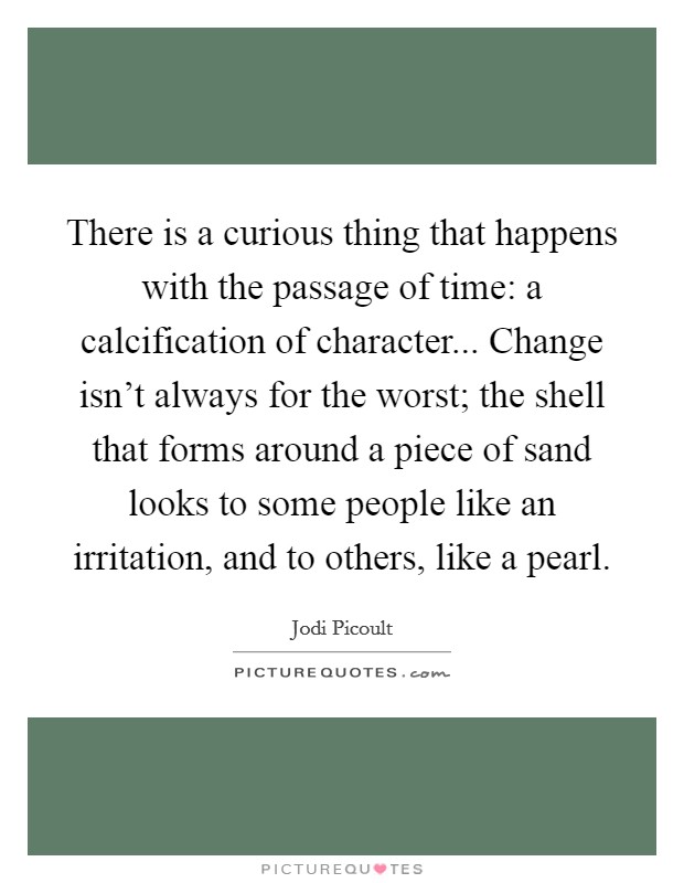 There is a curious thing that happens with the passage of time: a calcification of character... Change isn't always for the worst; the shell that forms around a piece of sand looks to some people like an irritation, and to others, like a pearl. Picture Quote #1