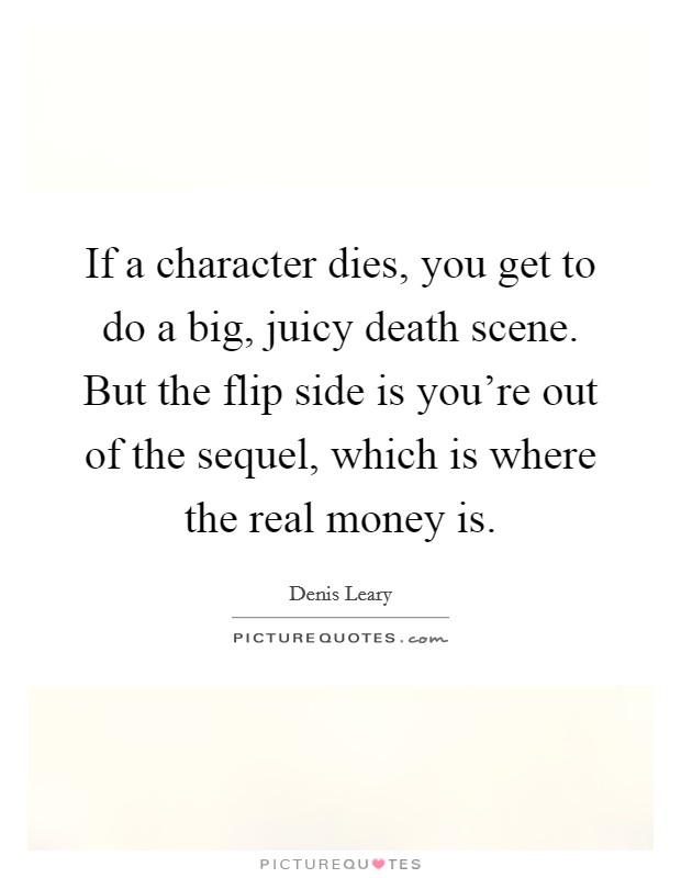 If a character dies, you get to do a big, juicy death scene. But the flip side is you're out of the sequel, which is where the real money is. Picture Quote #1