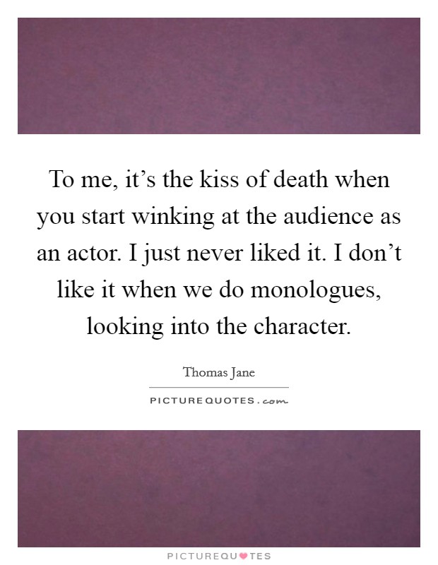 To me, it's the kiss of death when you start winking at the audience as an actor. I just never liked it. I don't like it when we do monologues, looking into the character. Picture Quote #1