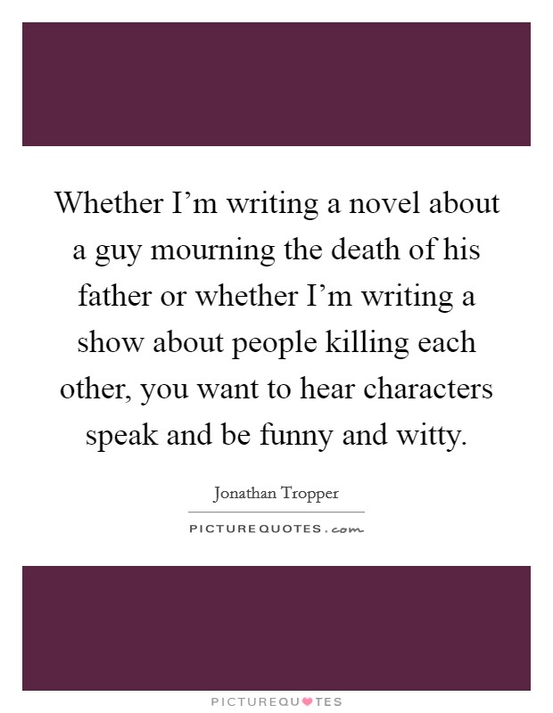 Whether I'm writing a novel about a guy mourning the death of his father or whether I'm writing a show about people killing each other, you want to hear characters speak and be funny and witty. Picture Quote #1