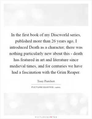 In the first book of my Discworld series, published more than 26 years ago, I introduced Death as a character; there was nothing particularly new about this - death has featured in art and literature since medieval times, and for centuries we have had a fascination with the Grim Reaper Picture Quote #1