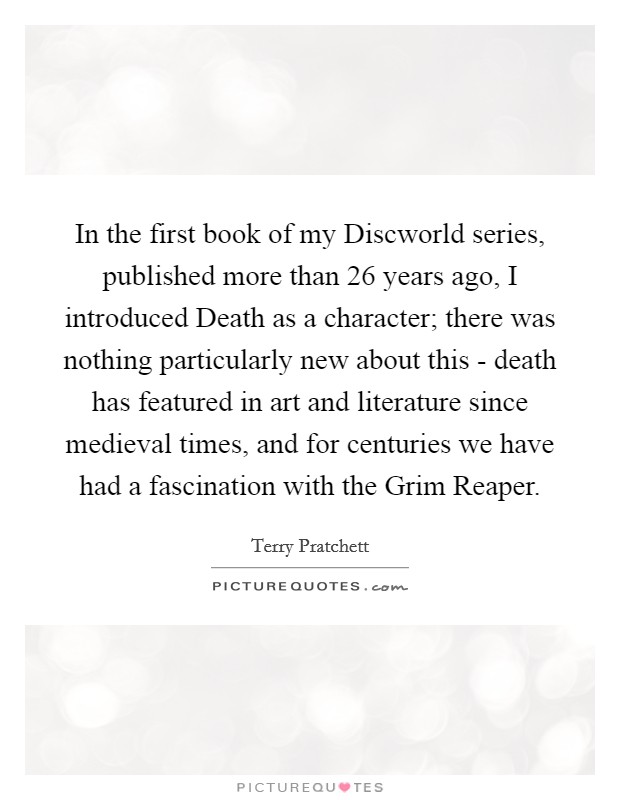 In the first book of my Discworld series, published more than 26 years ago, I introduced Death as a character; there was nothing particularly new about this - death has featured in art and literature since medieval times, and for centuries we have had a fascination with the Grim Reaper. Picture Quote #1