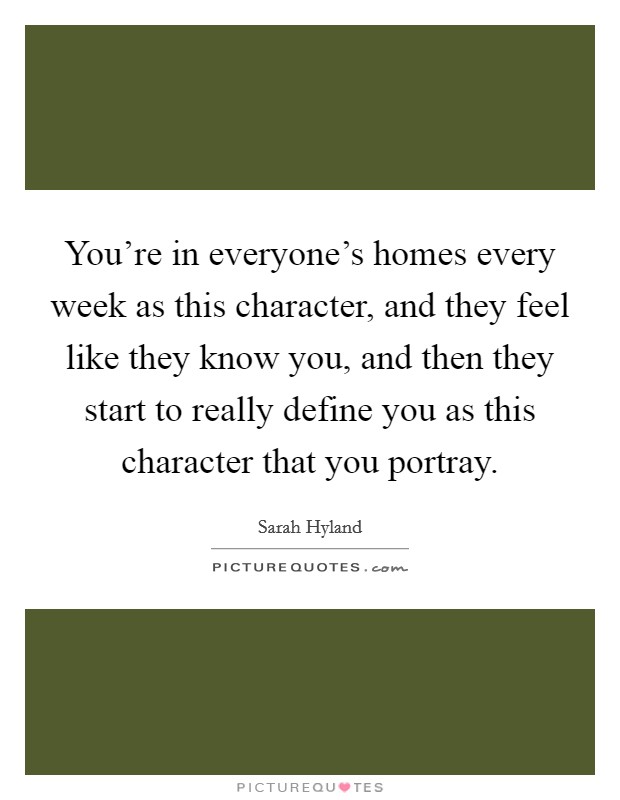 You're in everyone's homes every week as this character, and they feel like they know you, and then they start to really define you as this character that you portray. Picture Quote #1