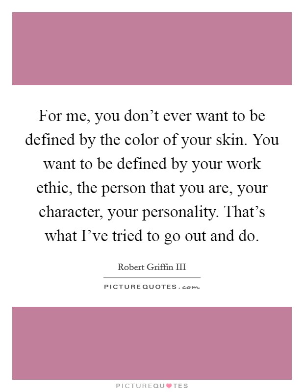 For me, you don't ever want to be defined by the color of your skin. You want to be defined by your work ethic, the person that you are, your character, your personality. That's what I've tried to go out and do. Picture Quote #1