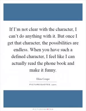If I’m not clear with the character, I can’t do anything with it. But once I get that character, the possibilities are endless. When you have such a defined character, I feel like I can actually read the phone book and make it funny Picture Quote #1