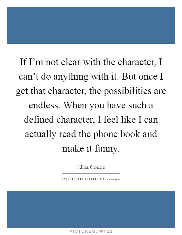 If I'm not clear with the character, I can't do anything with it. But once I get that character, the possibilities are endless. When you have such a defined character, I feel like I can actually read the phone book and make it funny. Picture Quote #1