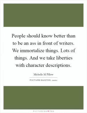People should know better than to be an ass in front of writers. We immortalize things. Lots of things. And we take liberties with character descriptions Picture Quote #1