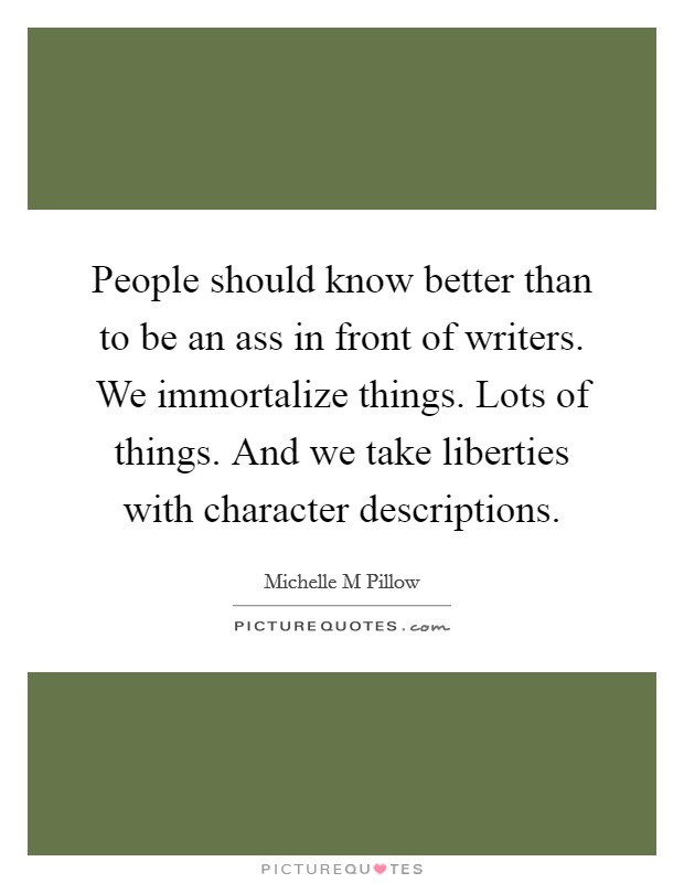 People should know better than to be an ass in front of writers. We immortalize things. Lots of things. And we take liberties with character descriptions. Picture Quote #1