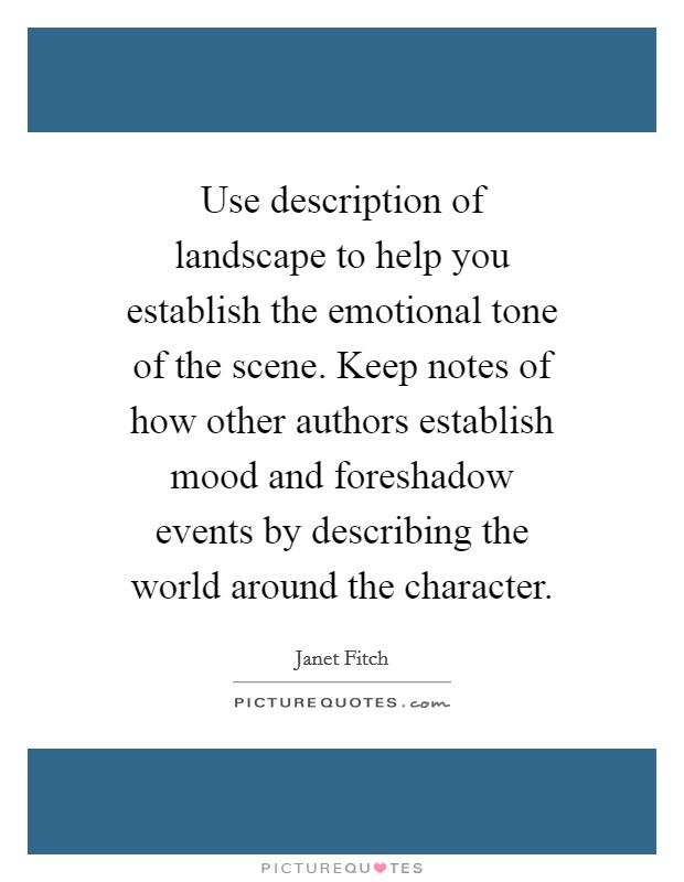 Use description of landscape to help you establish the emotional tone of the scene. Keep notes of how other authors establish mood and foreshadow events by describing the world around the character. Picture Quote #1