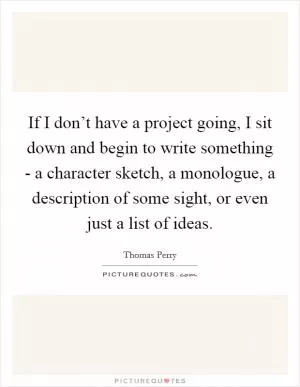 If I don’t have a project going, I sit down and begin to write something - a character sketch, a monologue, a description of some sight, or even just a list of ideas Picture Quote #1
