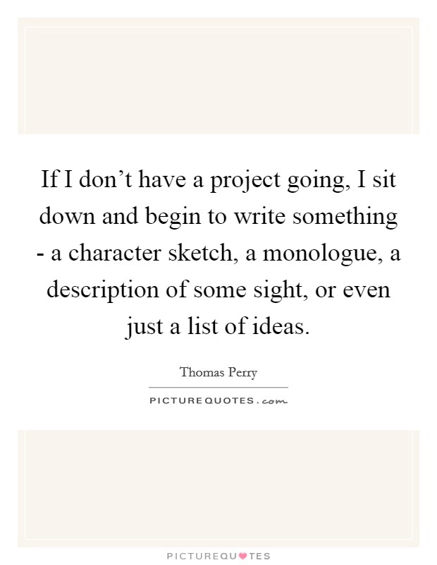 If I don't have a project going, I sit down and begin to write something - a character sketch, a monologue, a description of some sight, or even just a list of ideas. Picture Quote #1
