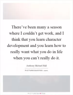 There’ve been many a season where I couldn’t get work, and I think that you learn character development and you learn how to really want what you do in life when you can’t really do it Picture Quote #1