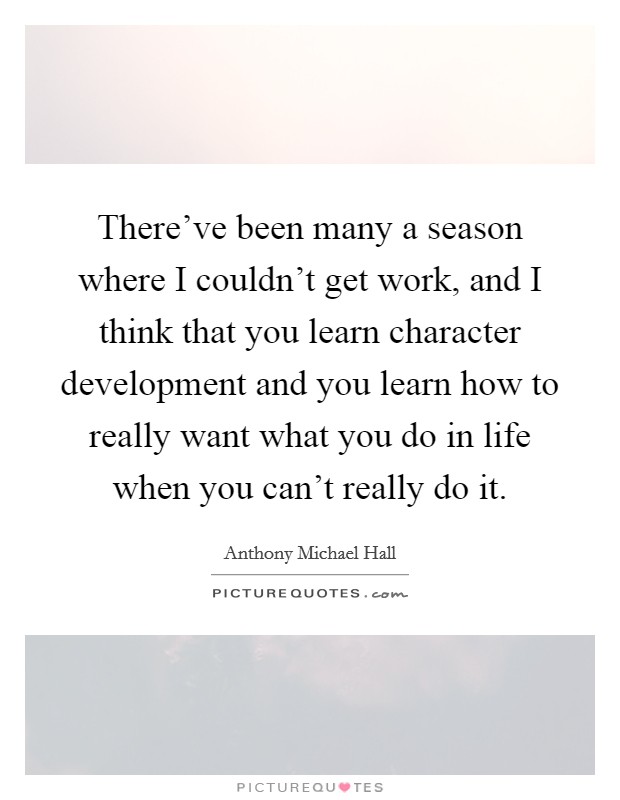 There've been many a season where I couldn't get work, and I think that you learn character development and you learn how to really want what you do in life when you can't really do it. Picture Quote #1