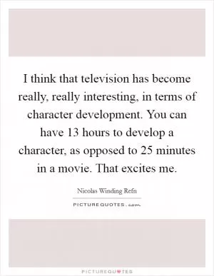 I think that television has become really, really interesting, in terms of character development. You can have 13 hours to develop a character, as opposed to 25 minutes in a movie. That excites me Picture Quote #1