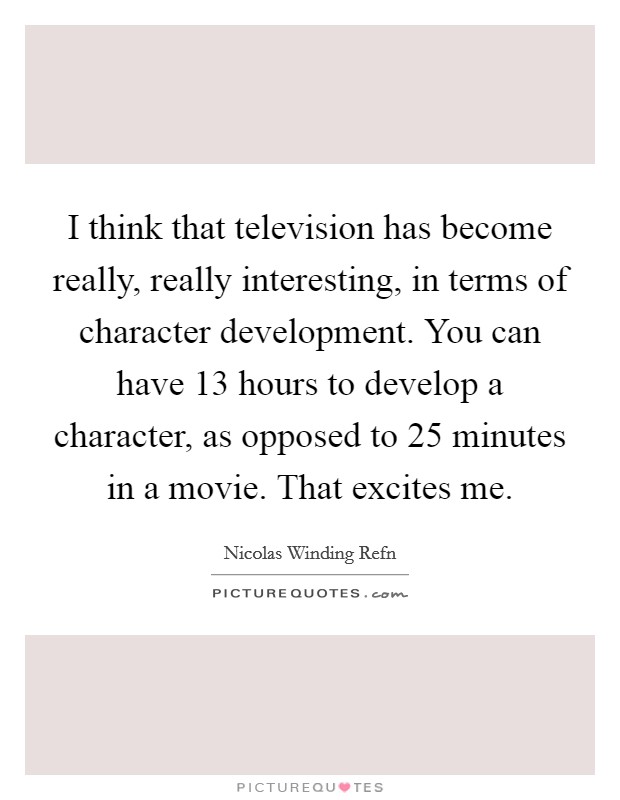 I think that television has become really, really interesting, in terms of character development. You can have 13 hours to develop a character, as opposed to 25 minutes in a movie. That excites me. Picture Quote #1