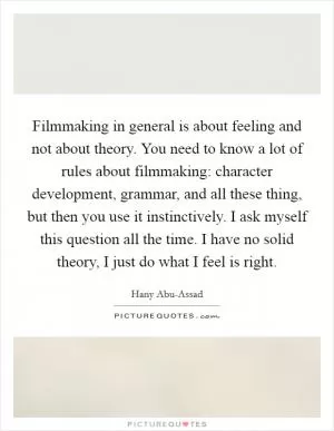 Filmmaking in general is about feeling and not about theory. You need to know a lot of rules about filmmaking: character development, grammar, and all these thing, but then you use it instinctively. I ask myself this question all the time. I have no solid theory, I just do what I feel is right Picture Quote #1