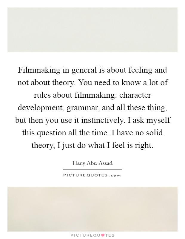 Filmmaking in general is about feeling and not about theory. You need to know a lot of rules about filmmaking: character development, grammar, and all these thing, but then you use it instinctively. I ask myself this question all the time. I have no solid theory, I just do what I feel is right. Picture Quote #1